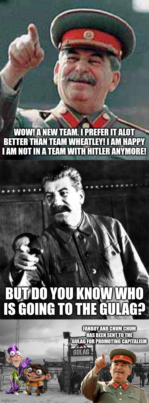 WOW! A NEW TEAM. I PREFER IT ALOT BETTER THAN TEAM WHEATLEY! I AM HAPPY I AM NOT IN A TEAM WITH HITLER ANYMORE! BUT DO YOU KNOW WHO IS GOING TO THE GULAG? FANBOY AND CHUM CHUM HAS BEEN SENT TO THE GULAG FOR PROMOTING CAPITALISM | image tagged in stalin says,stalin,gulag | made w/ Imgflip meme maker