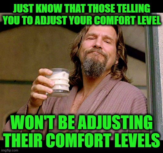 The Dude Abides | JUST KNOW THAT THOSE TELLING YOU TO ADJUST YOUR COMFORT LEVEL; WON'T BE ADJUSTING THEIR COMFORT LEVELS | image tagged in the dude | made w/ Imgflip meme maker