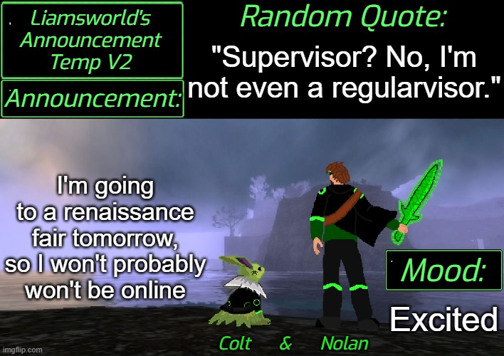 YIPPE! (Frost don't you dare steal that quote...) | "Supervisor? No, I'm not even a regularvisor."; I'm going to a renaissance fair tomorrow,

so I won't probably won't be online; Excited | image tagged in liamsworld's announcement v2 | made w/ Imgflip meme maker