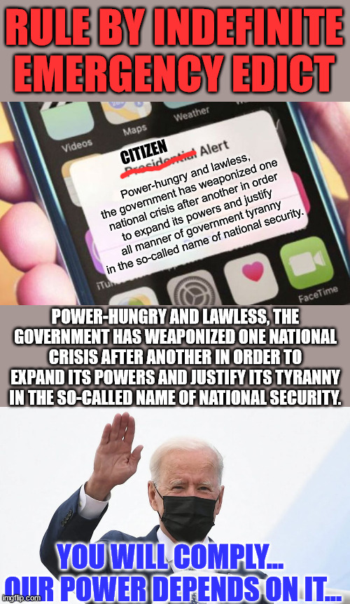 We have become a nation in a permanent state of emergency. | RULE BY INDEFINITE EMERGENCY EDICT; CITIZEN; Power-hungry and lawless, the government has weaponized one national crisis after another in order to expand its powers and justify all manner of government tyranny in the so-called name of national security. POWER-HUNGRY AND LAWLESS, THE GOVERNMENT HAS WEAPONIZED ONE NATIONAL CRISIS AFTER ANOTHER IN ORDER TO EXPAND ITS POWERS AND JUSTIFY ITS TYRANNY IN THE SO-CALLED NAME OF NATIONAL SECURITY. YOU WILL COMPLY...  OUR POWER DEPENDS ON IT... | image tagged in memes,presidential alert,biden plays hitler,government corruption,national,emergency | made w/ Imgflip meme maker