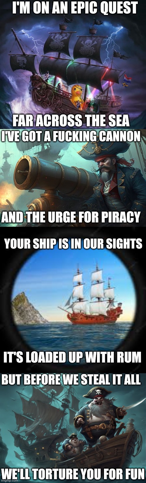 CANNONBALL | I'M ON AN EPIC QUEST; FAR ACROSS THE SEA; I'VE GOT A FUCKING CANNON; AND THE URGE FOR PIRACY; YOUR SHIP IS IN OUR SIGHTS; IT'S LOADED UP WITH RUM; BUT BEFORE WE STEAL IT ALL; WE'LL TORTURE YOU FOR FUN | image tagged in alestorm,pirate,pirate metal,cannonball,lyrics,heavy metal | made w/ Imgflip meme maker