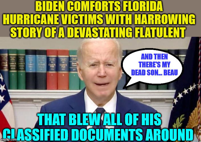 Whatever he talks about...  Biden can relate with another personal fable... | BIDEN COMFORTS FLORIDA HURRICANE VICTIMS WITH HARROWING STORY OF A DEVASTATING FLATULENT; AND THEN THERE'S MY DEAD SON... BEAU; THAT BLEW ALL OF HIS CLASSIFIED DOCUMENTS AROUND | image tagged in biden,crime,family,dementia,joe biden | made w/ Imgflip meme maker