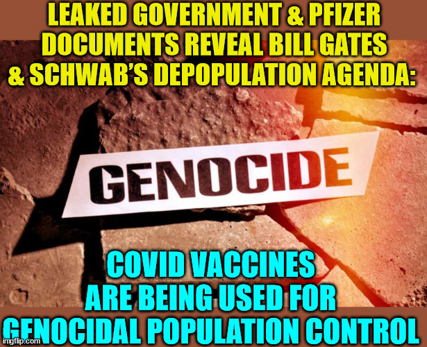 The truth about the vaccine is leaking out... | LEAKED GOVERNMENT & PFIZER DOCUMENTS REVEAL BILL GATES & SCHWAB’S DEPOPULATION AGENDA:; COVID VACCINES ARE BEING USED FOR GENOCIDAL POPULATION CONTROL | image tagged in covid vaccine,truth,genocide | made w/ Imgflip meme maker