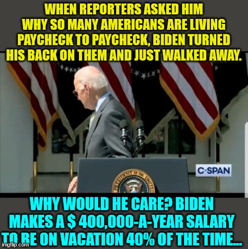Walking disaster strikes again... then really need to keep this menace inside... | WHEN REPORTERS ASKED HIM WHY SO MANY AMERICANS ARE LIVING PAYCHECK TO PAYCHECK, BIDEN TURNED HIS BACK ON THEM AND JUST WALKED AWAY. WHY WOULD HE CARE? BIDEN MAKES A $ 400,000-A-YEAR SALARY TO BE ON VACATION 40% OF THE TIME... | image tagged in crooked,joe biden,american,people,hater | made w/ Imgflip meme maker