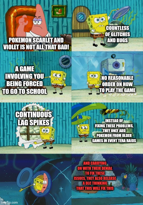 Spongebob diapers meme | COUNTLESS OF GLITCHES AND BUGS; POKEMON SCARLET AND VIOLET IS NOT ALL THAT BAD! A GAME INVOLVING YOU BEING FORCED TO GO TO SCHOOL; NO REASONABLE ORDER ON HOW TO PLAY THE GAME; CONTINUOUS LAG SPIKES; INSTEAD OF FIXING THESE PROBLEMS, THEY ONLY ADD POKEMON FROM OLDER GAMES IN EVENT TERA RAIDS; AND CARRYING ON WITH THEIR DENIAL TO FIX THESE ISSUES, THEY ALSO RELEASE A DLC THINKING THAT THIS WILL FIX THIS | image tagged in spongebob diapers meme,pokemon,nintendo,memes | made w/ Imgflip meme maker