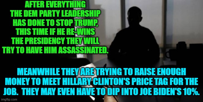 There's a bit of truth to this . . . and we all know it. | AFTER EVERYTHING THE DEM PARTY LEADERSHIP HAS DONE TO STOP TRUMP, THIS TIME IF HE RE-WINS THE PRESIDENCY THEY WILL TRY TO HAVE HIM ASSASSINATED. MEANWHILE THEY ARE TRYING TO RAISE ENOUGH MONEY TO MEET HILLARY CLINTON'S PRICE TAG FOR THE JOB.  THEY MAY EVEN HAVE TO DIP INTO JOE BIDEN'S 10%. | image tagged in yep | made w/ Imgflip meme maker