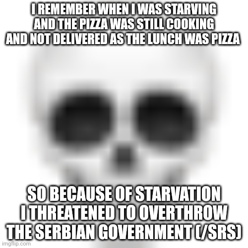 Skull emoji | I REMEMBER WHEN I WAS STARVING AND THE PIZZA WAS STILL COOKING AND NOT DELIVERED AS THE LUNCH WAS PIZZA; SO BECAUSE OF STARVATION I THREATENED TO OVERTHROW THE SERBIAN GOVERNMENT (/SRS) | image tagged in skull emoji | made w/ Imgflip meme maker