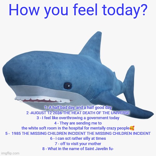 annoucnment temp | How you feel today? 1- A half bad day, and a half good day
2 -AUGUST 12 2036 THE HEAT DEATH OF THE UNIVERSE
3 - I feel like overthrowing a government today
4 - They are sending me to the white soft room in the hospital for mentally crazy people🥰
5 -  1985 THE MISSING CHILDREN INCIDENT THE MISSING CHILDREN INCIDENT
6 - i can sct rather silly at times
7 - off to visit your mother
8 - What in the name of Saint Javelin fu- | image tagged in annoucnment temp | made w/ Imgflip meme maker