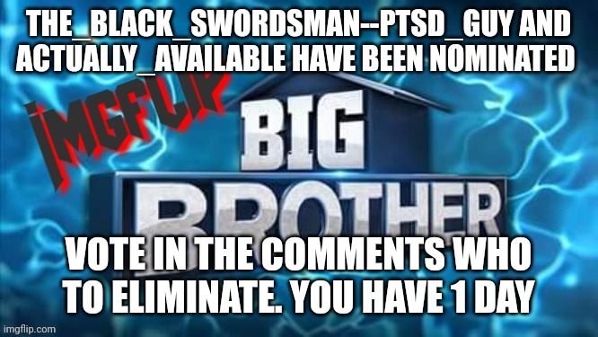 Nomination | THE_BLACK_SWORDSMAN--PTSD_GUY AND ACTUALLY_AVAILABLE HAVE BEEN NOMINATED; VOTE IN THE COMMENTS WHO TO ELIMINATE. YOU HAVE 1 DAY | image tagged in imgflip big brother logo | made w/ Imgflip meme maker
