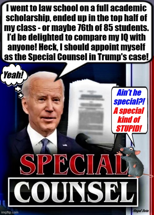biden as special counsel | I went to law school on a full academic
scholarship, ended up in the top half of
my class - or maybe 76th of 85 students.
I’d be delighted to compare my IQ with
anyone! Heck, I should appoint myself
as the Special Counsel in Trump's case! Yeah! Ain't he
special?! A special
kind of
STUPID! Angel Soto | image tagged in joe biden,donald trump,special kind of stupid,special counsel,academic,iq | made w/ Imgflip meme maker
