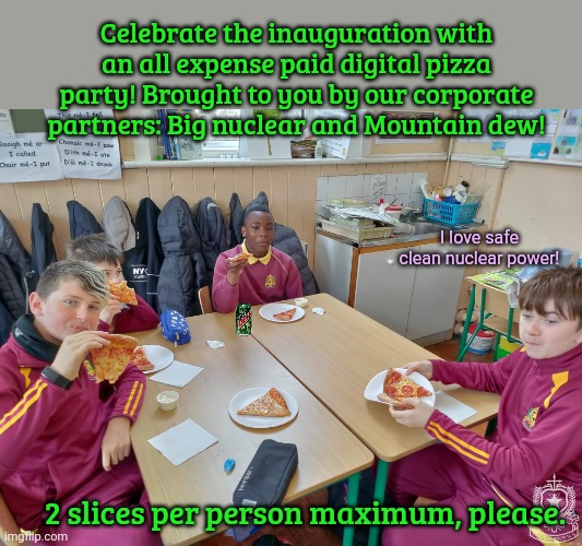 Free pizza! | Celebrate the inauguration with an all expense paid digital pizza party! Brought to you by our corporate partners: Big nuclear and Mountain dew! I love safe clean nuclear power! 2 slices per person maximum, please. | image tagged in free,pizza,safe clean nuclear power | made w/ Imgflip meme maker