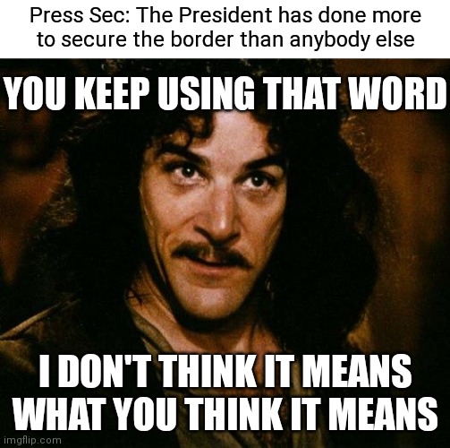"Secure" | Press Sec: The President has done more
to secure the border than anybody else; YOU KEEP USING THAT WORD; I DON'T THINK IT MEANS WHAT YOU THINK IT MEANS | image tagged in memes,inigo montoya,democrats,biden,border | made w/ Imgflip meme maker