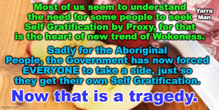 The Voice Australia. | Most of us seem to understand the need for some people to seek Self Gratification by Proxy, for that is the heart of new trend of Wokeness. Yarra Man; Sadly for the Aboriginal People, the Government has now forced EVERYONE to take a side, just so they get their own Self Gratification. Now that is a tragedy. | image tagged in aboriginals,woke,self gratification by proxy,left n right,liberals | made w/ Imgflip meme maker