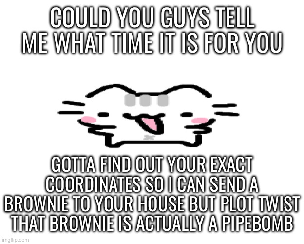 Basil | COULD YOU GUYS TELL ME WHAT TIME IT IS FOR YOU; GOTTA FIND OUT YOUR EXACT COORDINATES SO I CAN SEND A BROWNIE TO YOUR HOUSE BUT PLOT TWIST THAT BROWNIE IS ACTUALLY A PIPEBOMB | image tagged in basil | made w/ Imgflip meme maker