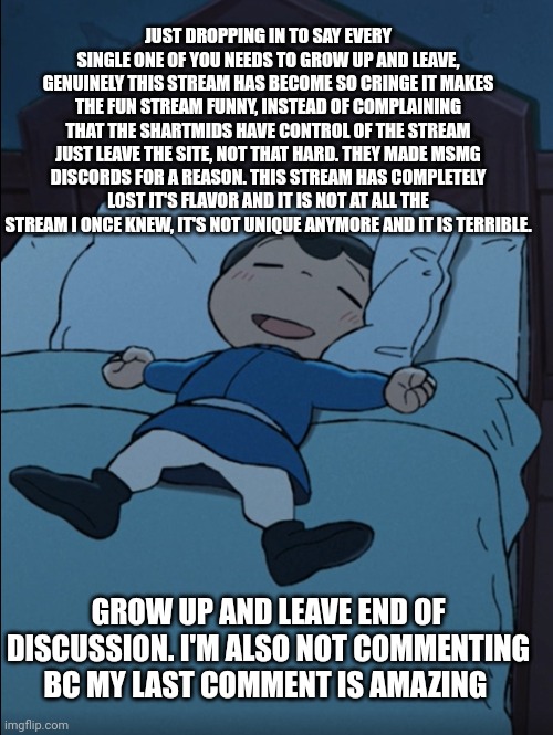 How I sleep | JUST DROPPING IN TO SAY EVERY SINGLE ONE OF YOU NEEDS TO GROW UP AND LEAVE, GENUINELY THIS STREAM HAS BECOME SO CRINGE IT MAKES THE FUN STREAM FUNNY, INSTEAD OF COMPLAINING THAT THE SHARTMIDS HAVE CONTROL OF THE STREAM JUST LEAVE THE SITE, NOT THAT HARD. THEY MADE MSMG DISCORDS FOR A REASON. THIS STREAM HAS COMPLETELY LOST IT'S FLAVOR AND IT IS NOT AT ALL THE STREAM I ONCE KNEW, IT'S NOT UNIQUE ANYMORE AND IT IS TERRIBLE. GROW UP AND LEAVE END OF DISCUSSION. I'M ALSO NOT COMMENTING BC MY LAST COMMENT IS AMAZING | image tagged in how i sleep | made w/ Imgflip meme maker