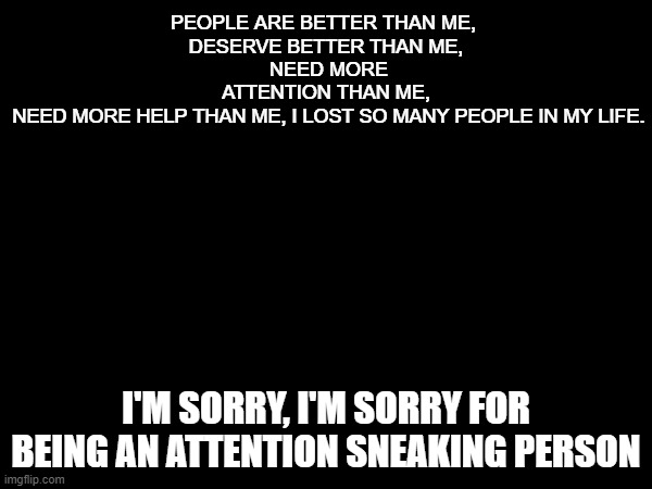 PEOPLE ARE BETTER THAN ME, 
DESERVE BETTER THAN ME,
 NEED MORE ATTENTION THAN ME,
 NEED MORE HELP THAN ME, I LOST SO MANY PEOPLE IN MY LIFE. I'M SORRY, I'M SORRY FOR BEING AN ATTENTION SNEAKING PERSON | made w/ Imgflip meme maker