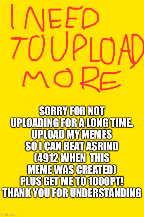 Sorry | SORRY FOR NOT UPLOADING FOR A LONG TIME.
UPLOAD MY MEMES SO I CAN BEAT ASRIND (4912 WHEN  THIS MEME WAS CREATED)
PLUS GET ME TO 1000PT! THANK YOU FOR UNDERSTANDING | image tagged in help wanted | made w/ Imgflip meme maker