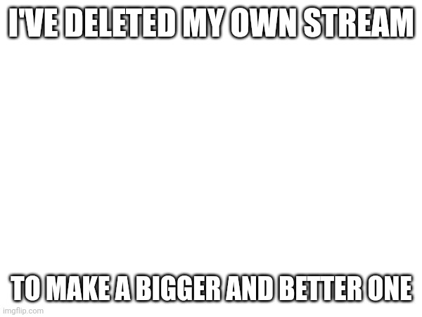 Updates soon | I'VE DELETED MY OWN STREAM; TO MAKE A BIGGER AND BETTER ONE | image tagged in stream,update | made w/ Imgflip meme maker