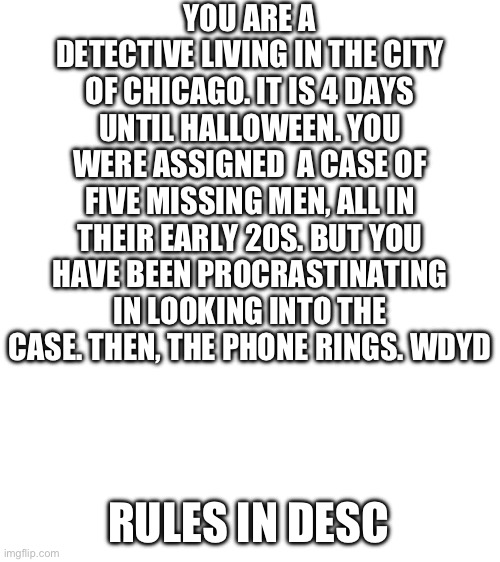 Blank White Template | YOU ARE A DETECTIVE LIVING IN THE CITY OF CHICAGO. IT IS 4 DAYS UNTIL HALLOWEEN. YOU WERE ASSIGNED  A CASE OF FIVE MISSING MEN, ALL IN THEIR EARLY 20S. BUT YOU HAVE BEEN PROCRASTINATING IN LOOKING INTO THE CASE. THEN, THE PHONE RINGS. WDYD; RULES IN DESC | image tagged in no erp,no joke ocs,no bambi ocs,no op ocs,tw for a bit of gore | made w/ Imgflip meme maker