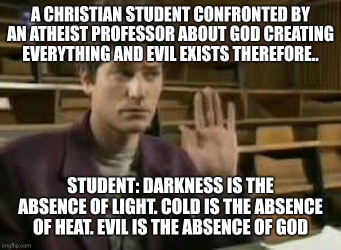 Student | A CHRISTIAN STUDENT CONFRONTED BY AN ATHEIST PROFESSOR ABOUT GOD CREATING EVERYTHING AND EVIL EXISTS THEREFORE.. STUDENT: DARKNESS IS THE ABSENCE OF LIGHT. COLD IS THE ABSENCE OF HEAT. EVIL IS THE ABSENCE OF GOD | image tagged in student | made w/ Imgflip meme maker