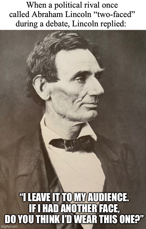 Honest Abe | When a political rival once called Abraham Lincoln “two-faced” during a debate, Lincoln replied:; “I LEAVE IT TO MY AUDIENCE. IF I HAD ANOTHER FACE, DO YOU THINK I’D WEAR THIS ONE?” | image tagged in funny,meme,history,abraham lincoln | made w/ Imgflip meme maker