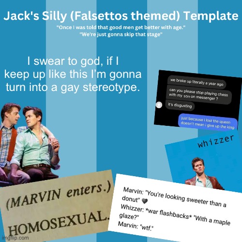 Idk if there are any more stereotypes I can exemplify, man. | I swear to god, if I keep up like this I’m gonna turn into a gay stereotype. | image tagged in jack's silly falsettos template | made w/ Imgflip meme maker
