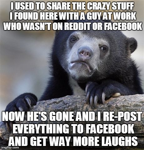 Confession Bear | I USED TO SHARE THE CRAZY STUFF I FOUND HERE WITH A GUY AT WORK WHO WASN'T ON REDDIT OR FACEBOOK NOW HE'S GONE AND I RE-POST EVERYTHING TO F | image tagged in memes,confession bear,AdviceAnimals | made w/ Imgflip meme maker