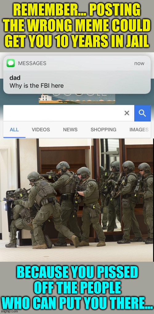 Memes are only criminal if they piss off someone in authority... | REMEMBER... POSTING THE WRONG MEME COULD GET YOU 10 YEARS IN JAIL; BECAUSE YOU PISSED OFF THE PEOPLE WHO CAN PUT YOU THERE... | image tagged in why is the fbi here,fbi swat,meme,censorship | made w/ Imgflip meme maker