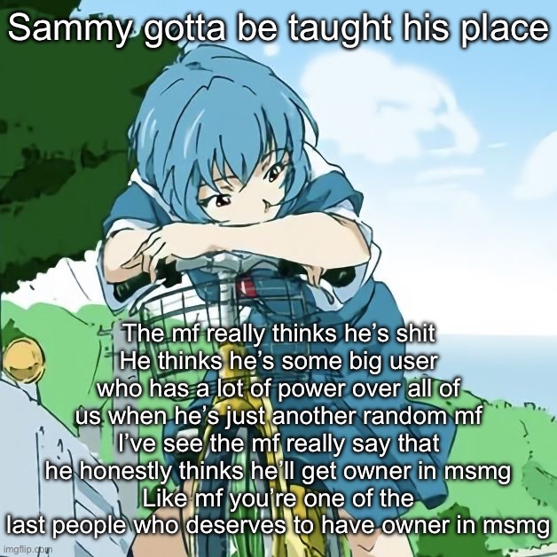 Rei | Sammy gotta be taught his place; The mf really thinks he’s shit
He thinks he’s some big user who has a lot of power over all of us when he’s just another random mf
I’ve see the mf really say that he honestly thinks he’ll get owner in msmg
Like mf you’re one of the last people who deserves to have owner in msmg | image tagged in rei | made w/ Imgflip meme maker