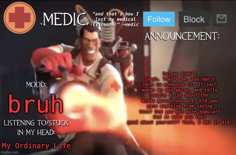 .Medic. Announcement Template | So you didn’t laugh. That’s ok. You don’t have to announce it. It just makes my day worse, and tells people a lot about the kinda person you are. Did you gain anything from saying this? Did you get more popular? Did it make you feel good about yourself? Yeah, I bet it did. bruh; My Ordinary Life | image tagged in medic announcement template | made w/ Imgflip meme maker