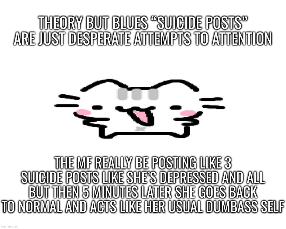 Take it from someone who actually knows what it’s like to be depressed | THEORY BUT BLUES “SUICIDE POSTS” ARE JUST DESPERATE ATTEMPTS TO ATTENTION; THE MF REALLY BE POSTING LIKE 3 SUICIDE POSTS LIKE SHE’S DEPRESSED AND ALL BUT THEN 5 MINUTES LATER SHE GOES BACK TO NORMAL AND ACTS LIKE HER USUAL DUMBASS SELF | image tagged in basil | made w/ Imgflip meme maker