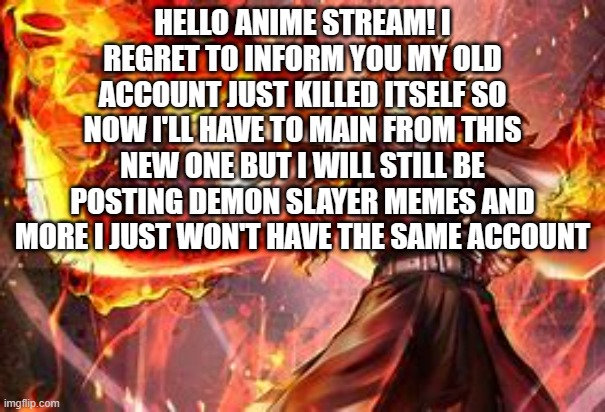 i was Kyuojuro_Rengoku till now sadly | HELLO ANIME STREAM! I REGRET TO INFORM YOU MY OLD ACCOUNT JUST KILLED ITSELF SO NOW I'LL HAVE TO MAIN FROM THIS NEW ONE BUT I WILL STILL BE POSTING DEMON SLAYER MEMES AND MORE I JUST WON'T HAVE THE SAME ACCOUNT | made w/ Imgflip meme maker