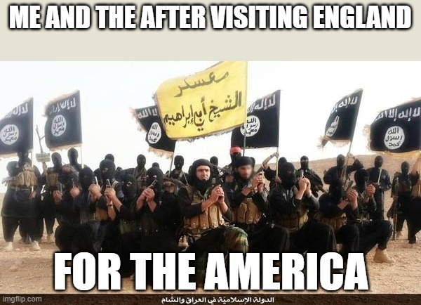 I just thought of this in the shower | ME AND THE AFTER VISITING ENGLAND; FOR THE AMERICA | image tagged in isis jihad terrorists | made w/ Imgflip meme maker