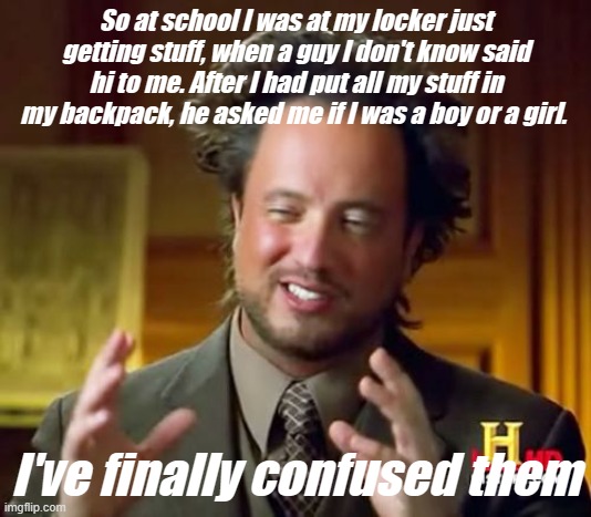 I've finally confused them | So at school I was at my locker just getting stuff, when a guy I don't know said hi to me. After I had put all my stuff in my backpack, he asked me if I was a boy or a girl. I've finally confused them | image tagged in memes,ancient aliens | made w/ Imgflip meme maker