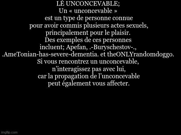LÉ UNCONCEVABLE; 
Un « unconcevable » 
est un type de personne connue
 pour avoir commis plusieurs actes sexuels, 
principalement pour le plaisir. 
Des exemples de ces personnes 
incluent; Apefan, .-Buryschestov-., 
.AmeTonian-has-severe-dementia. et theONLYrandomdoggo. 
Si vous rencontrez un unconcevable, 
n’interagissez pas avec lui,
 car la propagation de l’unconcevable 
peut également vous affecter. | made w/ Imgflip meme maker