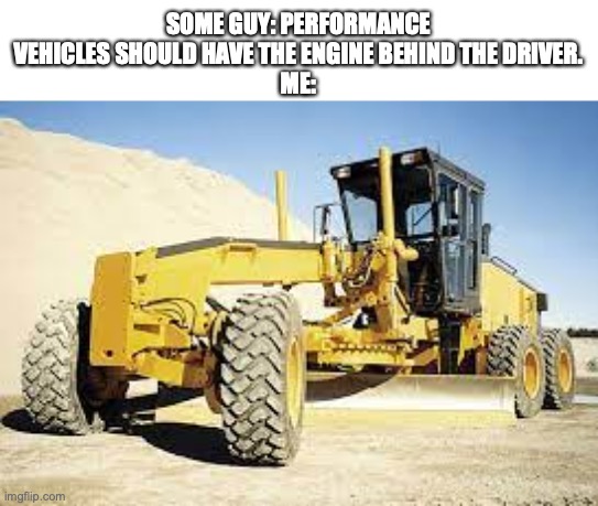 fr fr | SOME GUY: PERFORMANCE VEHICLES SHOULD HAVE THE ENGINE BEHIND THE DRIVER.
ME: | image tagged in construction,yes,memes | made w/ Imgflip meme maker