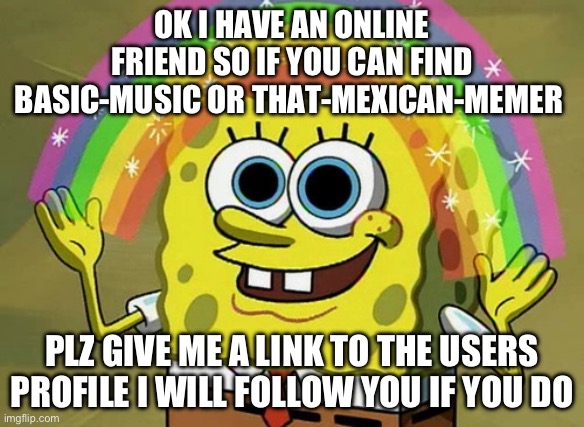 Please and thank you ? | OK I HAVE AN ONLINE FRIEND SO IF YOU CAN FIND BASIC-MUSIC OR THAT-MEXICAN-MEMER; PLZ GIVE ME A LINK TO THE USERS PROFILE I WILL FOLLOW YOU IF YOU DO | image tagged in memes,imagination spongebob | made w/ Imgflip meme maker