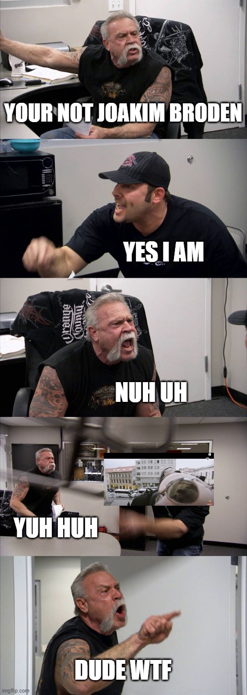 piss post | YOUR NOT JOAKIM BRODEN; YES I AM; NUH UH; YUH HUH; DUDE WTF | image tagged in memes,american chopper argument | made w/ Imgflip meme maker