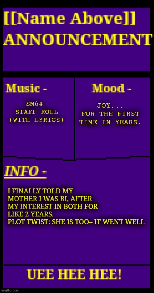 I don't even know how to describe my current mood really, I forgot what joy was like | SM64- STAFF ROLL
(WITH LYRICS); JOY... FOR THE FIRST TIME IN YEARS. I FINALLY TOLD MY MOTHER I WAS BI, AFTER MY INTEREST IN BOTH FOR LIKE 2 YEARS.
PLOT TWIST: SHE IS TOO– IT WENT WELL | image tagged in my excitement at 1130 pm is immeasurable | made w/ Imgflip meme maker