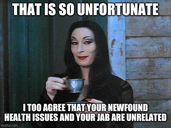 Morticia drinking tea | THAT IS SO UNFORTUNATE; I TOO AGREE THAT YOUR NEWFOUND HEALTH ISSUES AND YOUR JAB ARE UNRELATED | image tagged in morticia drinking tea | made w/ Imgflip meme maker