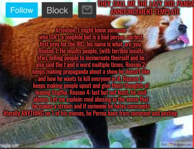 What do you think? (owner note) get his ass NOW! | Attention, I might know someone who ISN'T a zoophile but is a bad person, perfect first prey for the IRC: his name is what_are_you. Reason 1: He insults people, (with terrible insults btw), telling people to incinereate theirself and he also said the f and n word multiple times. Reason 2: keeps making propaganda about a show he doesn't like and how he wants to kill everyone in it. Reason 3: keeps making people upset and give them thoughts of leaving Imgflip. Reason 4: last but not least, he mod abuses. Let me explain: mod abusing in the sense that he makes a stream and if someone he hates comments literally ANYTHING on 1 of his memes, he Perma bans from comment and posting | image tagged in memes,please | made w/ Imgflip meme maker