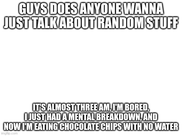 we can talk about my fanfics I'm writing [mostly the dreamSMP fandom but there are others] | GUYS DOES ANYONE WANNA JUST TALK ABOUT RANDOM STUFF; IT'S ALMOST THREE AM, I'M BORED, I JUST HAD A MENTAL BREAKDOWN, AND NOW I'M EATING CHOCOLATE CHIPS WITH NO WATER | image tagged in boredom bro,help,i have chocolate chips | made w/ Imgflip meme maker