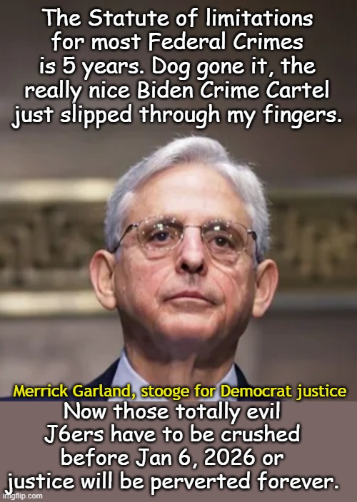 If you are wanted by law enforcement, the best defense you can get is to change your name to Biden. | The Statute of limitations for most Federal Crimes is 5 years. Dog gone it, the really nice Biden Crime Cartel just slipped through my fingers. Now those totally evil J6ers have to be crushed before Jan 6, 2026 or justice will be perverted forever. Merrick Garland, stooge for Democrat justice | image tagged in merrick garland | made w/ Imgflip meme maker