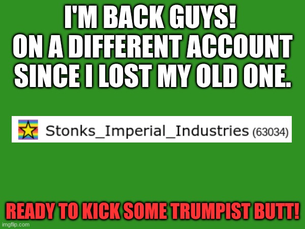 I have returned. | I'M BACK GUYS! 
ON A DIFFERENT ACCOUNT SINCE I LOST MY OLD ONE. READY TO KICK SOME TRUMPIST BUTT! | image tagged in politicstoo,trump,im back | made w/ Imgflip meme maker