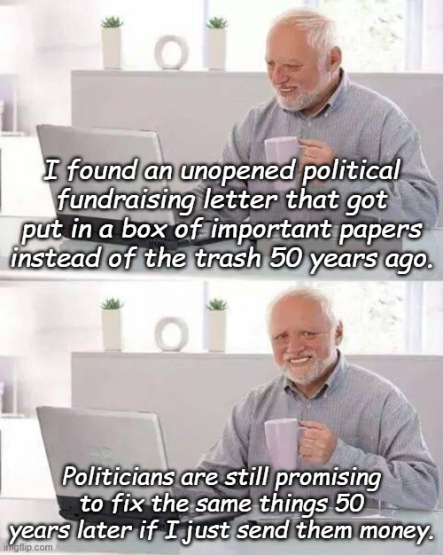 Elect me and I promise to fix it this time. No really! | I found an unopened political fundraising letter that got put in a box of important papers instead of the trash 50 years ago. Politicians are still promising to fix the same things 50 years later if I just send them money. | image tagged in memes,hide the pain harold | made w/ Imgflip meme maker