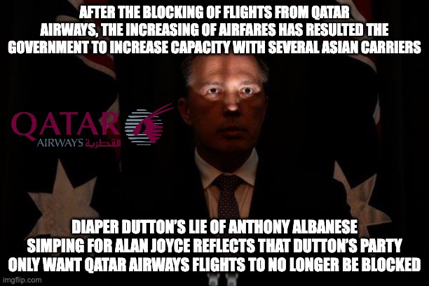 I believe the Albanese Government has blocked flights from Qatar because of Qatar Airway’s treatment of women | AFTER THE BLOCKING OF FLIGHTS FROM QATAR AIRWAYS, THE INCREASING OF AIRFARES HAS RESULTED THE GOVERNMENT TO INCREASE CAPACITY WITH SEVERAL ASIAN CARRIERS; DIAPER DUTTON’S LIE OF ANTHONY ALBANESE SIMPING FOR ALAN JOYCE REFLECTS THAT DUTTON’S PARTY ONLY WANT QATAR AIRWAYS FLIGHTS TO NO LONGER BE BLOCKED | image tagged in shadowed peter dutton,tourism,qatar airways,qantas,meanwhile in australia,auspol | made w/ Imgflip meme maker