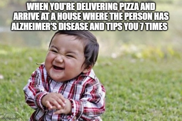 ... | WHEN YOU'RE DELIVERING PIZZA AND ARRIVE AT A HOUSE WHERE THE PERSON HAS ALZHEIMER'S DISEASE AND TIPS YOU 7 TIMES | image tagged in memes,evil toddler | made w/ Imgflip meme maker