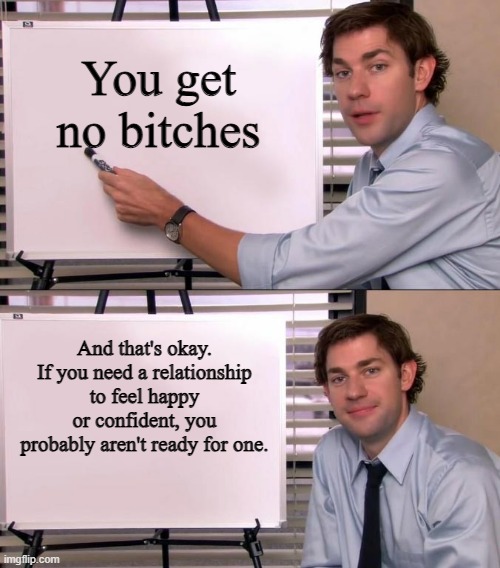 Jim Halpert Explains | You get no bitches; And that's okay. If you need a relationship to feel happy or confident, you probably aren't ready for one. | image tagged in jim halpert explains | made w/ Imgflip meme maker