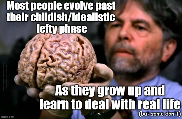 Most people evolve past their childish/idealistic lefty phase | Most people evolve past 
their childish/idealistic 
lefty phase; #Immigration #Starmerout #Labour #wearecorbyn #KeirStarmer #DianeAbbott #McDonnell #cultofcorbyn #labourisdead #labourracism #socialistsunday #nevervotelabour #socialistanyday #Antisemitism #Savile #SavileGate #Paedo #Worboys #GroomingGangs #Paedophile #IllegalImmigration #Immigrants #Invasion #StarmerResign #Starmeriswrong #SirSoftie #SirSofty #Blair #Steroids #Economy; As they grow up and learn to deal with real life; (but some don't) | image tagged in lefty lost brain,labourisdead,illegal immigration,starmerout getstarmerout,stop boats rwanda echr ulez,greenpeace just stop oil | made w/ Imgflip meme maker