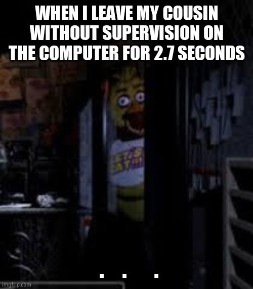 wtf are u doin | WHEN I LEAVE MY COUSIN WITHOUT SUPERVISION ON THE COMPUTER FOR 2.7 SECONDS; .    .      . | image tagged in chica looking in window fnaf | made w/ Imgflip meme maker